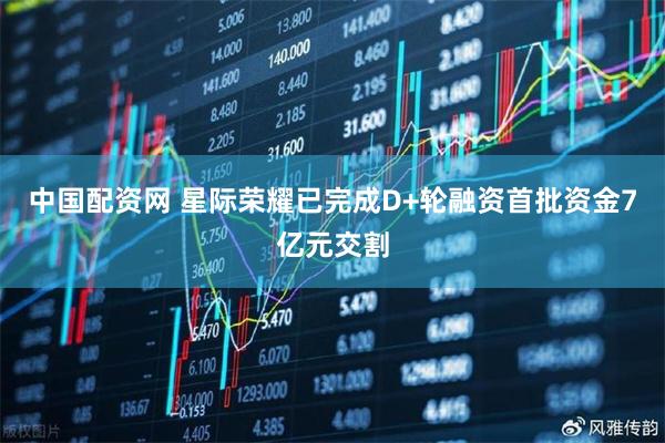 中国配资网 星际荣耀已完成D+轮融资首批资金7亿元交割