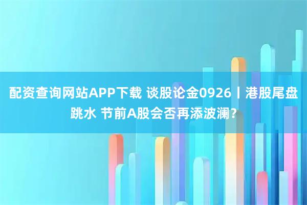配资查询网站APP下载 谈股论金0926丨港股尾盘跳水 节前A股会否再添波澜？