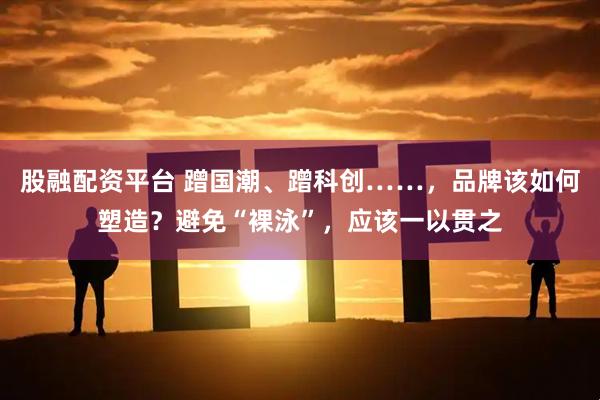 股融配资平台 蹭国潮、蹭科创……，品牌该如何塑造？避免“裸泳”，应该一以贯之