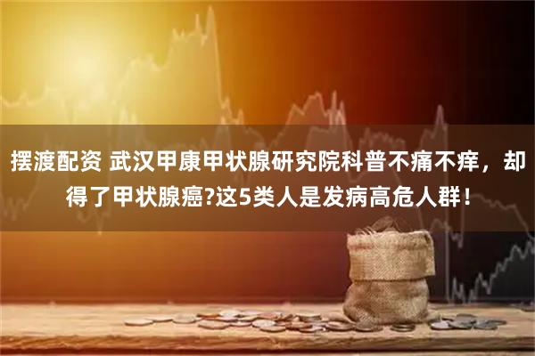 摆渡配资 武汉甲康甲状腺研究院科普不痛不痒，却得了甲状腺癌?这5类人是发病高危人群！
