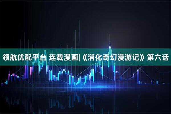 领航优配平台 连载漫画|《消化奇幻漫游记》第六话