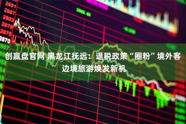 创赢盘官网 黑龙江抚远：退税政策“圈粉”境外客 边境旅游焕发新机