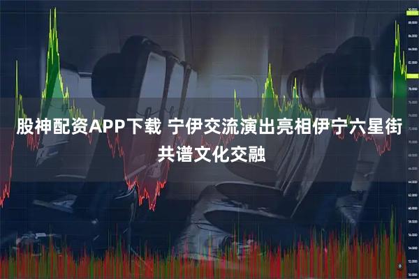 股神配资APP下载 宁伊交流演出亮相伊宁六星街 共谱文化交融