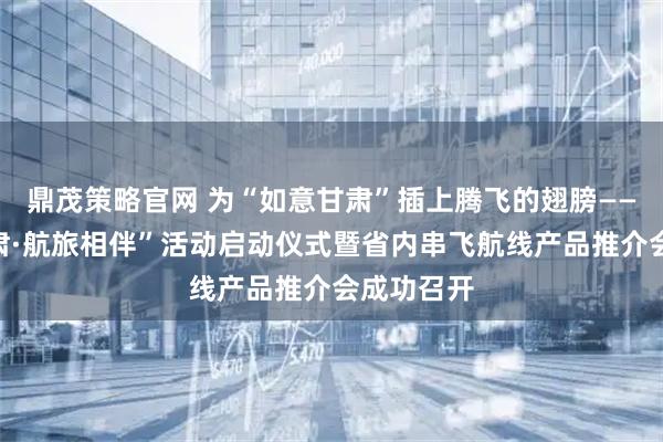 鼎茂策略官网 为“如意甘肃”插上腾飞的翅膀——“冬游甘肃·航旅相伴”活动启动仪式暨省内串飞航线产品推介会成功召开