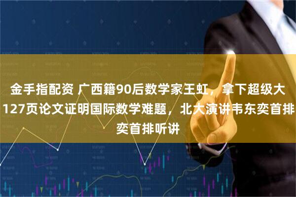 金手指配资 广西籍90后数学家王虹，拿下超级大奖！127页论文证明国际数学难题，北大演讲韦东奕首排听讲