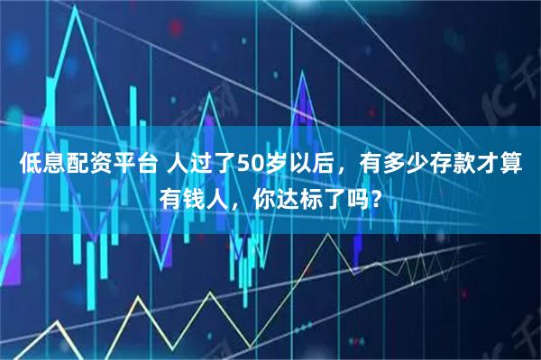 低息配资平台 人过了50岁以后，有多少存款才算有钱人，你达标了吗？