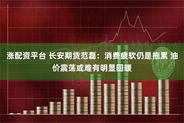 涨配资平台 长安期货范磊：消费疲软仍是拖累 油价震荡或难有明显回暖