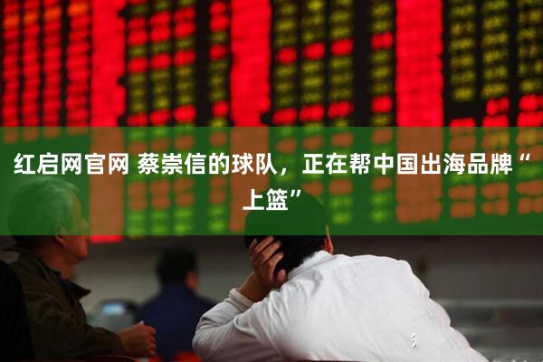 红启网官网 蔡崇信的球队，正在帮中国出海品牌“上篮”