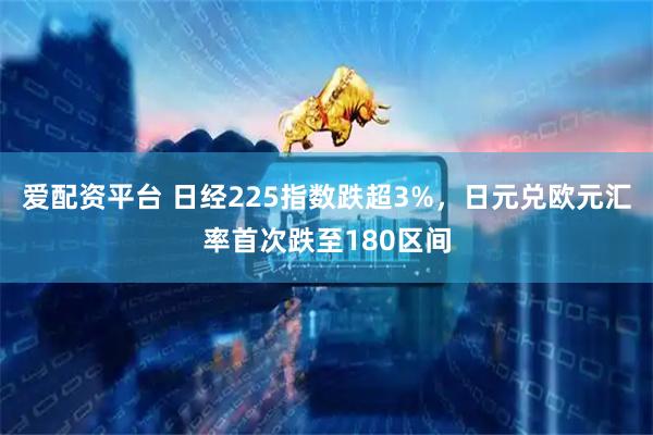 爱配资平台 日经225指数跌超3%，日元兑欧元汇率首次跌至180区间