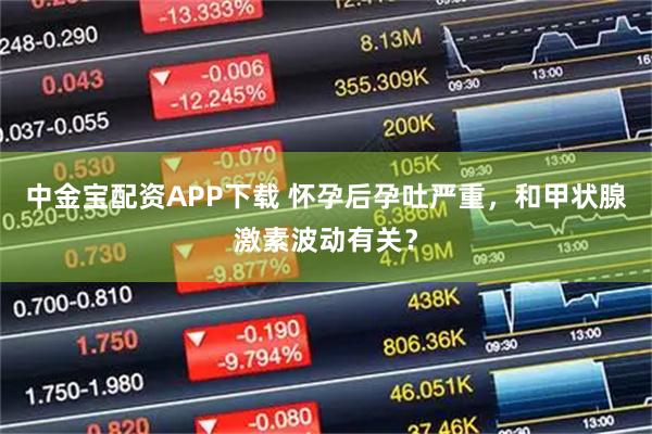 中金宝配资APP下载 怀孕后孕吐严重，和甲状腺激素波动有关？