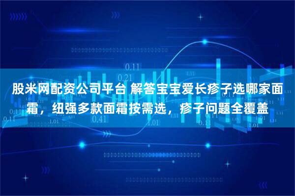 股米网配资公司平台 解答宝宝爱长疹子选哪家面霜，纽强多款面霜按需选，疹子问题全覆盖