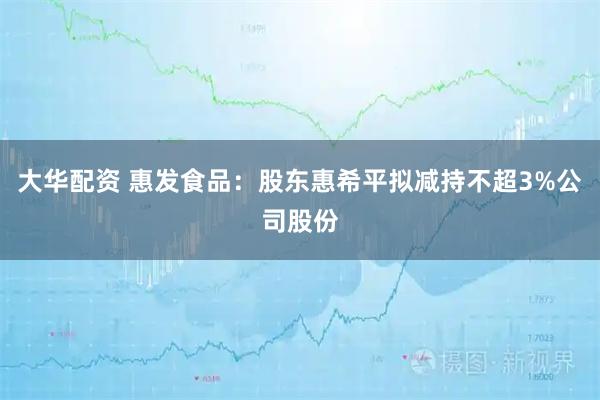 大华配资 惠发食品：股东惠希平拟减持不超3%公司股份
