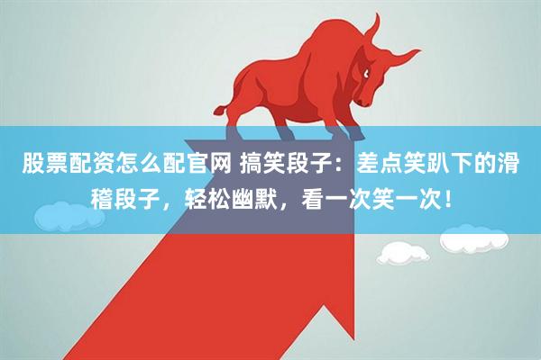 股票配资怎么配官网 搞笑段子：差点笑趴下的滑稽段子，轻松幽默，看一次笑一次！