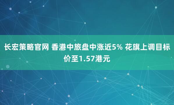 长宏策略官网 香港中旅盘中涨近5% 花旗上调目标价至1.57港元