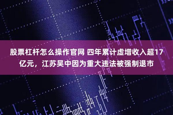 股票杠杆怎么操作官网 四年累计虚增收入超17亿元，江苏吴中因为重大违法被强制退市
