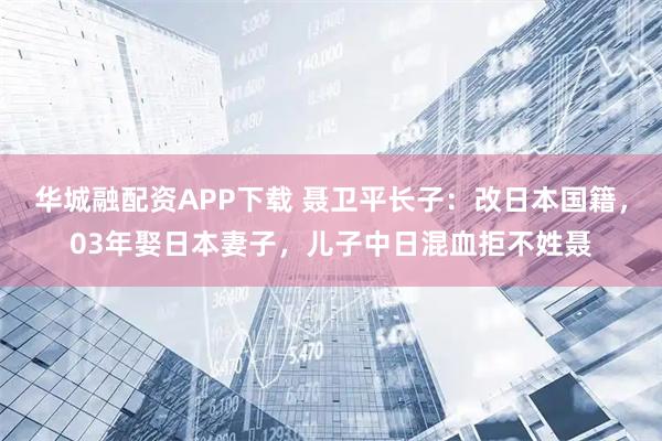 华城融配资APP下载 聂卫平长子：改日本国籍，03年娶日本妻子，儿子中日混血拒不姓聂