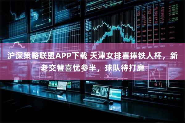 沪深策略联盟APP下载 天津女排喜捧铁人杯，新老交替喜忧参半，球队待打磨