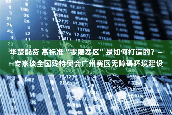华楚配资 高标准“零障赛区”是如何打造的？——专家谈全国残特奥会广州赛区无障碍环境建设