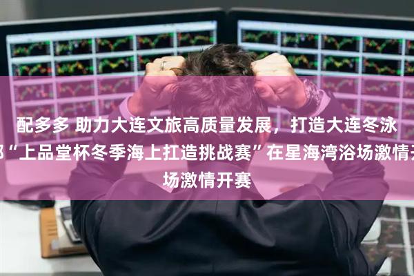 配多多 助力大连文旅高质量发展，打造大连冬泳之都“上品堂杯冬季海上扛造挑战赛”在星海湾浴场激情开赛