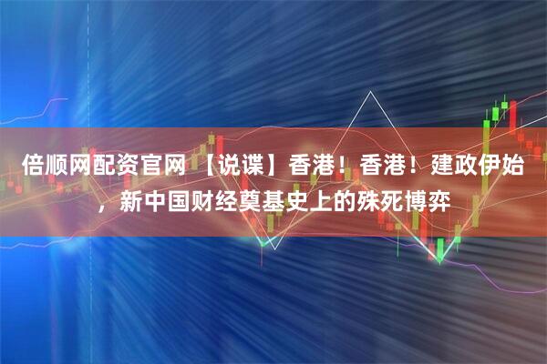 倍顺网配资官网 【说谍】香港！香港！建政伊始，新中国财经奠基史上的殊死博弈