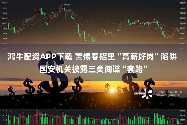 鸿牛配资APP下载 警惕春招里“高薪好岗”陷阱 国安机关披露三类间谍“套路”