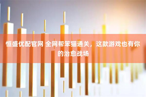 恒盛优配官网 全网帮笨猫通关，这款游戏也有你的治愈战场