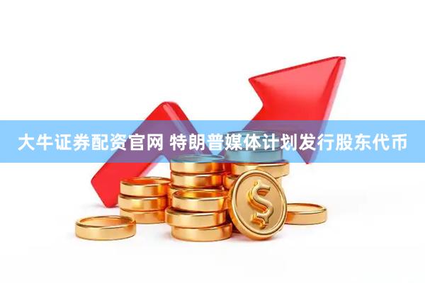 大牛证券配资官网 特朗普媒体计划发行股东代币