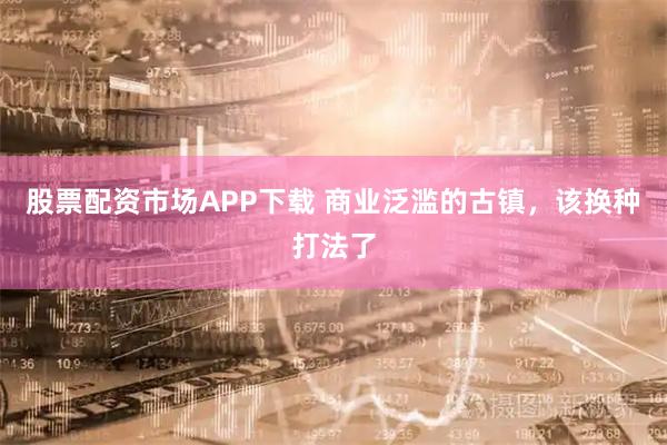 股票配资市场APP下载 商业泛滥的古镇，该换种打法了