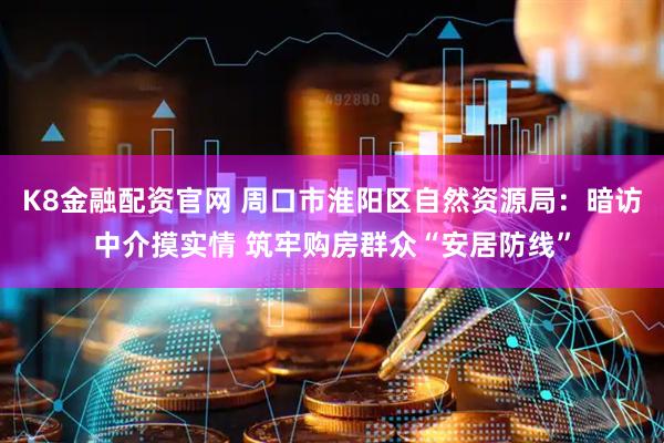 K8金融配资官网 周口市淮阳区自然资源局：暗访中介摸实情 筑牢购房群众“安居防线”