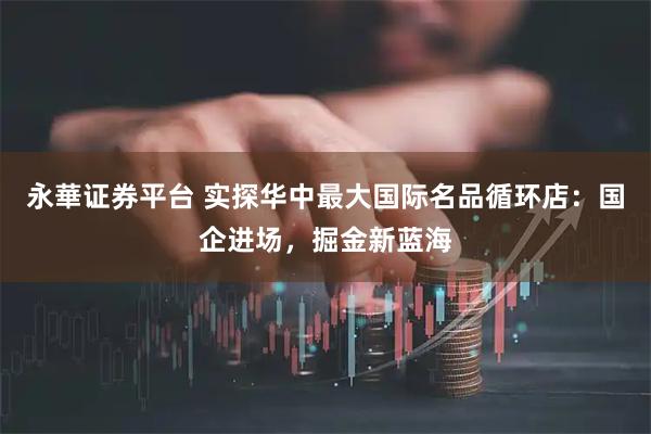 永華证券平台 实探华中最大国际名品循环店：国企进场，掘金新蓝海