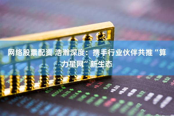 网络股票配资 浩瀚深度：携手行业伙伴共推“算力星网”新生态