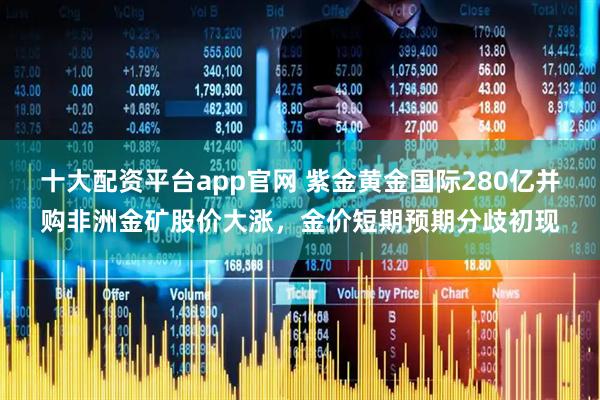 十大配资平台app官网 紫金黄金国际280亿并购非洲金矿股价大涨，金价短期预期分歧初现