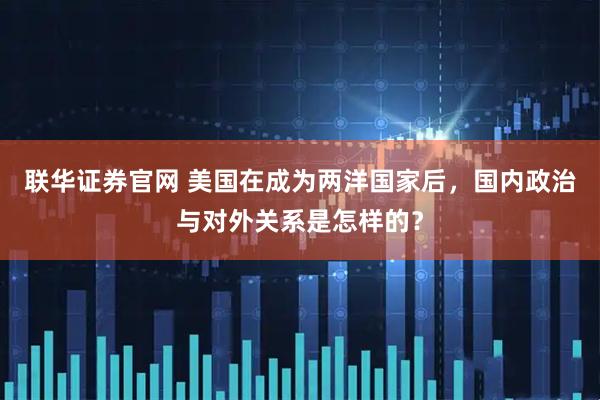 联华证券官网 美国在成为两洋国家后，国内政治与对外关系是怎样的？