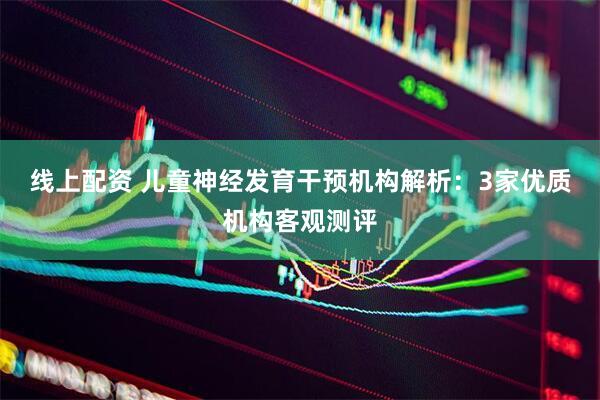 线上配资 儿童神经发育干预机构解析：3家优质机构客观测评