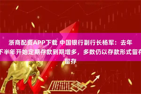 浙商配资APP下载 中国银行副行长杨军：去年下半年开始定期存款到期增多，多数仍以存款形式留存