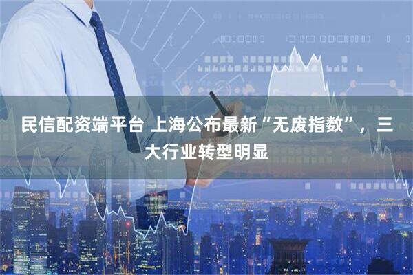 民信配资端平台 上海公布最新“无废指数”，三大行业转型明显