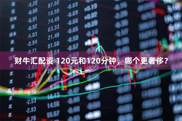 财牛汇配资 120元和120分钟，哪个更奢侈？