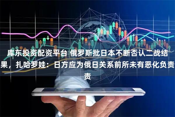 库东投资配资平台 俄罗斯批日本不断否认二战结果，扎哈罗娃：日方应为俄日关系前所未有恶化负责