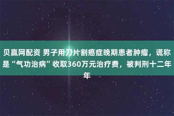 贝赢网配资 男子用刀片割癌症晚期患者肿瘤，谎称是“气功治病”收取360万元治疗费，被判刑十二年