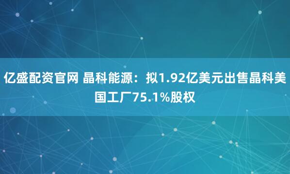 亿盛配资官网 晶科能源：拟1.92亿美元出售晶科美国工厂75.1%股权