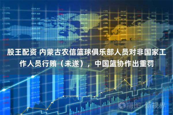股王配资 内蒙古农信篮球俱乐部人员对非国家工作人员行贿（未遂），中国篮协作出重罚