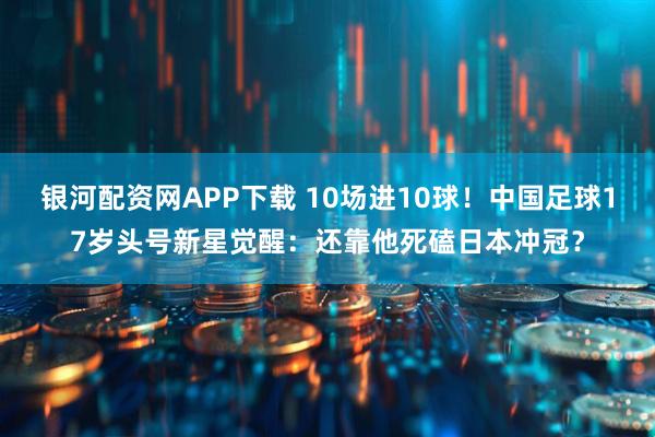 银河配资网APP下载 10场进10球！中国足球17岁头号新星觉醒：还靠他死磕日本冲冠？